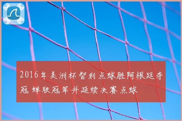 2016年美洲杯智利点球胜阿根廷夺冠 蝉联冠军并延续决赛点球