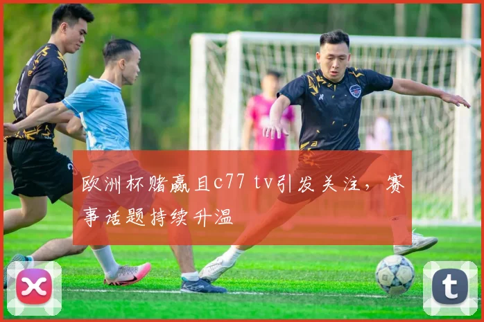 欧洲杯赌赢且c77 tv引发关注,赛事话题持续升温