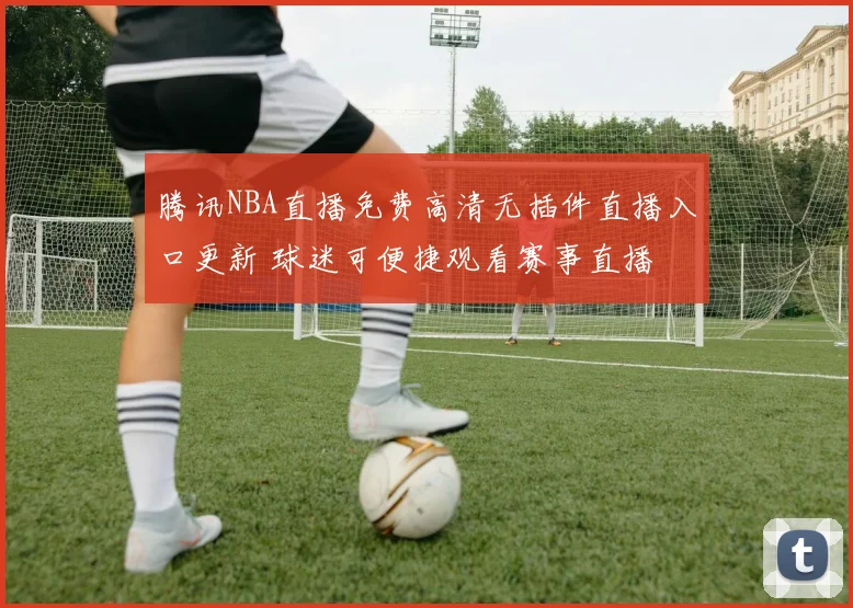 腾讯NBA直播免费高清无插件直播入口更新 球迷可便捷观看赛事直播