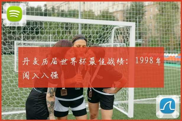 丹麦历届世界杯最佳战绩:1998年闯入八强