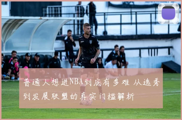 普通人想进NBA到底有多难 从选秀到发展联盟的真实门槛解析