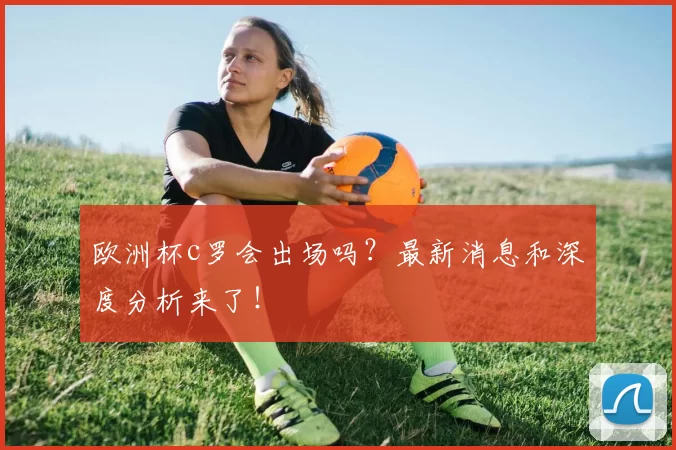 欧洲杯c罗会出场吗？最新消息和深度分析来了！
