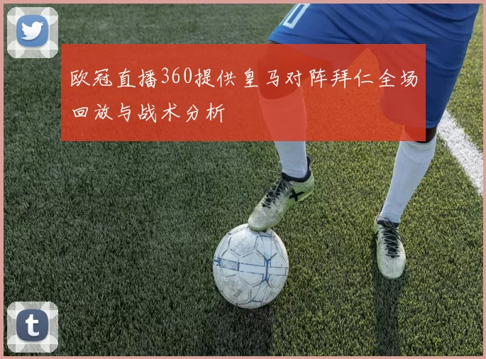 欧冠直播360提供皇马对阵拜仁全场回放与战术分析