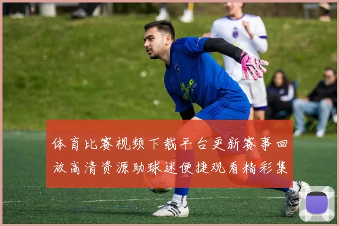 体育比赛视频下载平台更新赛事回放高清资源助球迷便捷观看精彩集锦