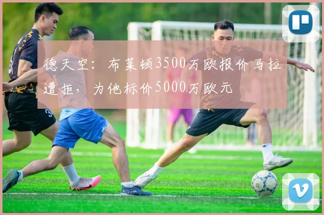 德天空：布莱顿3500万欧报价马拉遭拒，为他标价5000万欧元