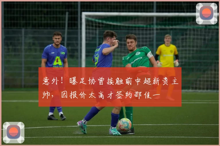 意外！曝足协曾接触前中超新贵主帅，因报价太高才签约邵佳一
