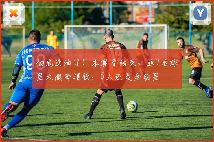 彻底没油了！本赛季结束，这7名球星大概率退役，5人还是全明星