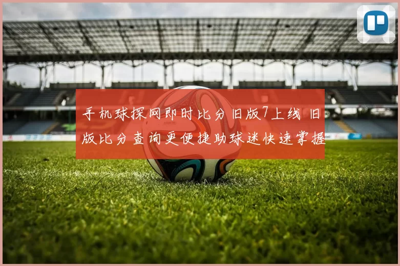 手机球探网即时比分旧版7上线 旧版比分查询更便捷助球迷快速掌握赛况