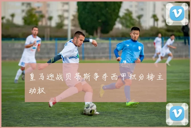 皇马迎战贝蒂斯争夺西甲积分榜主动权