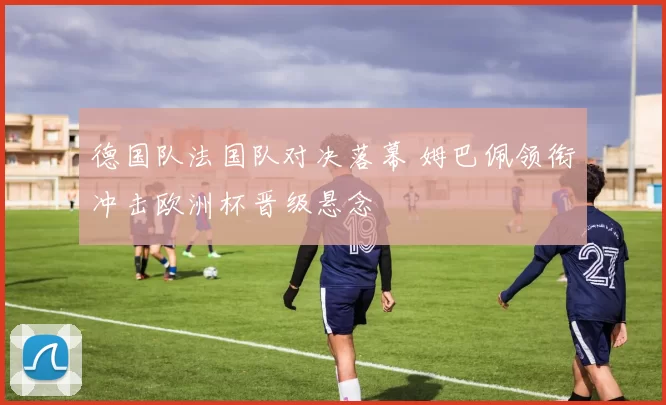 德国队法国队对决落幕 姆巴佩领衔冲击欧洲杯晋级悬念