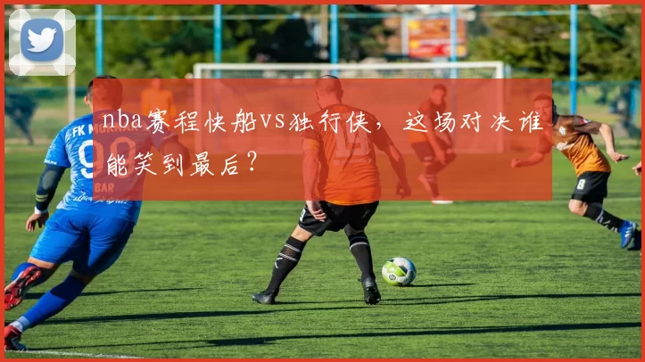 nba赛程快船vs独行侠，这场对决谁能笑到最后？