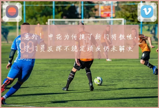 意外！申花为何换了新门将教练，守门员发挥不稳定顽疾仍未解决