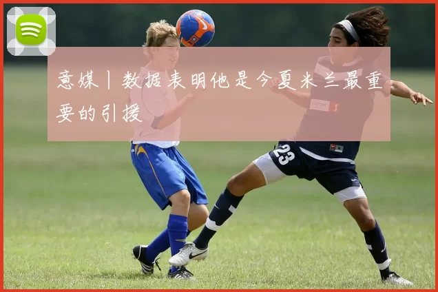 意媒丨数据表明他是今夏米兰最重要的引援