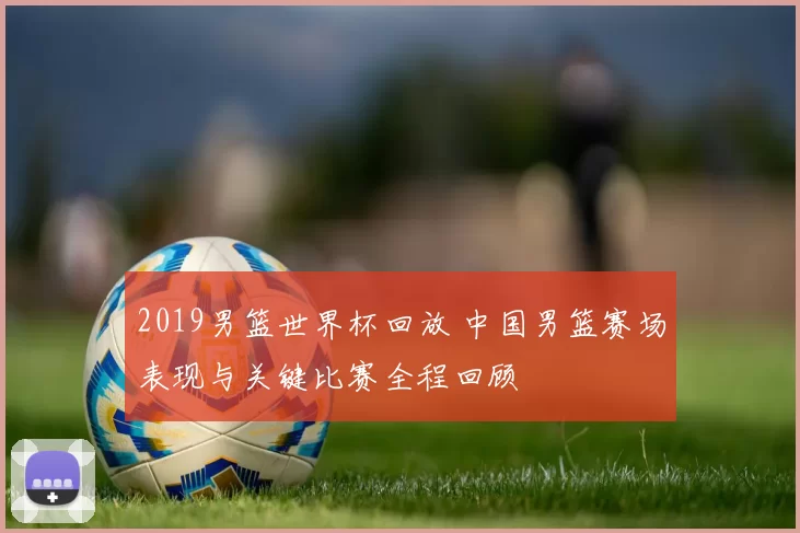 2019男篮世界杯回放 中国男篮赛场表现与关键比赛全程回顾