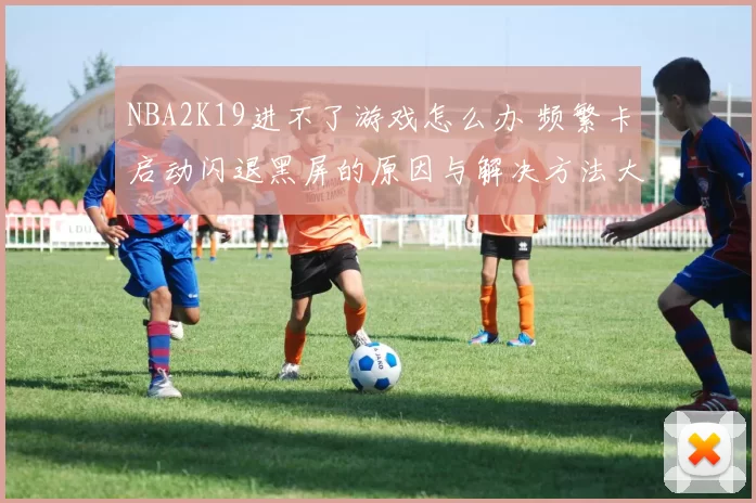 NBA2K19进不了游戏怎么办 频繁卡启动闪退黑屏的原因与解决方法大全
