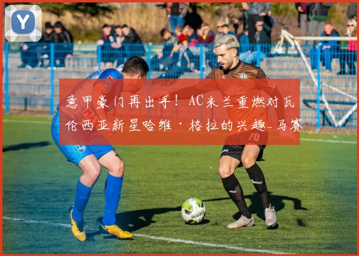意甲豪门再出手！AC米兰重燃对瓦伦西亚新星哈维·格拉的兴趣_马赛_拜仁慕尼黑