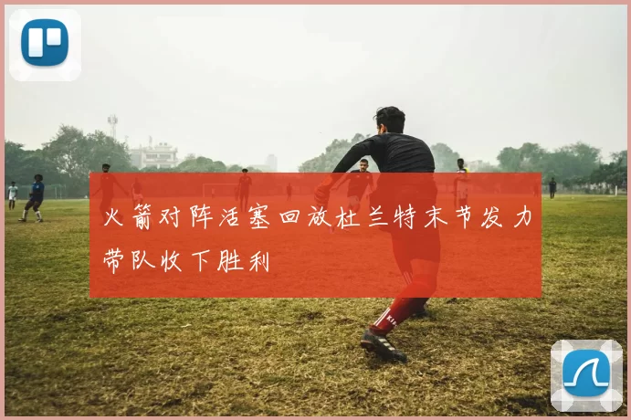 火箭对阵活塞回放杜兰特末节发力带队收下胜利