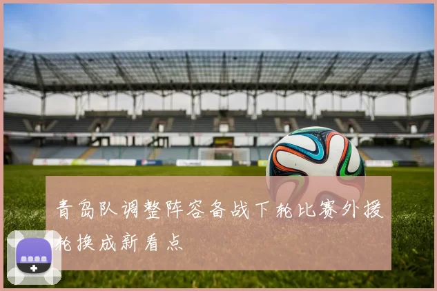 青岛队调整阵容备战下轮比赛外援轮换成新看点