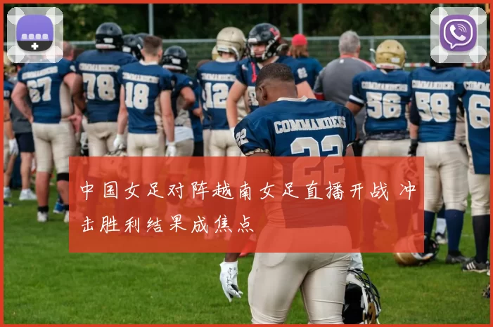 中国女足对阵越南女足直播开战 冲击胜利结果成焦点