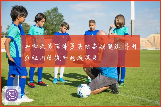 加拿大男篮球员集结备战奥运 乔丹分组训练提升轮换深度