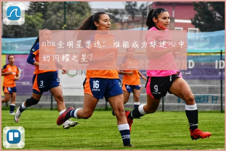 nba全明星票选：谁能成为球迷心中的闪耀之星？