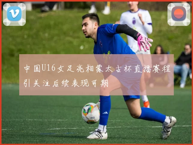 中国U16女足亮相蒙太古杯直播赛程引关注后续表现可期