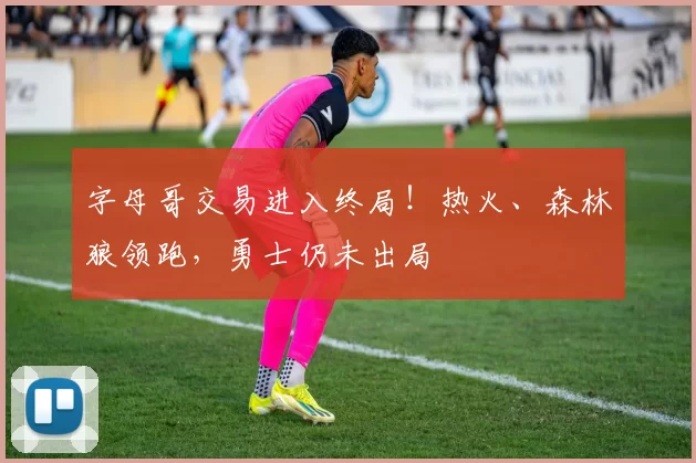 字母哥交易进入终局！热火、森林狼领跑，勇士仍未出局