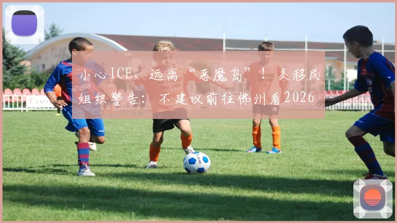 小心ICE，远离“恶魔岛”！美移民组织警告：不建议前往佛州看2026世界杯