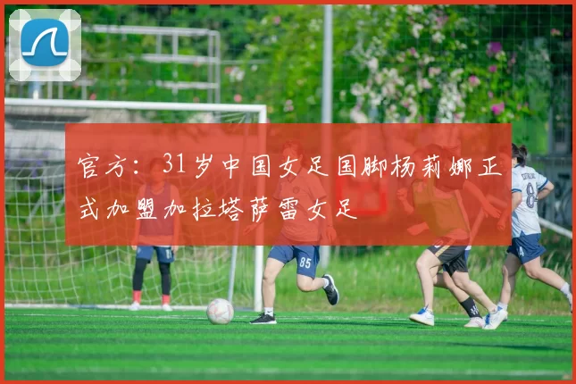 官方：31岁中国女足国脚杨莉娜正式加盟加拉塔萨雷女足
