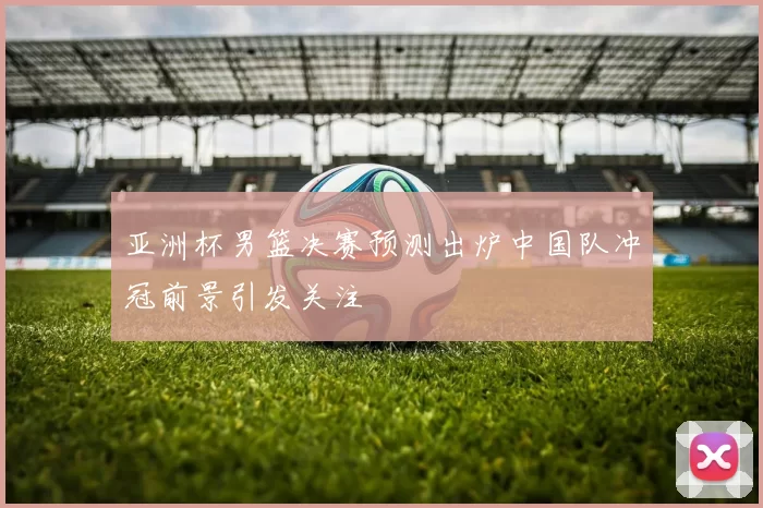 亚洲杯男篮决赛预测出炉中国队冲冠前景引发关注