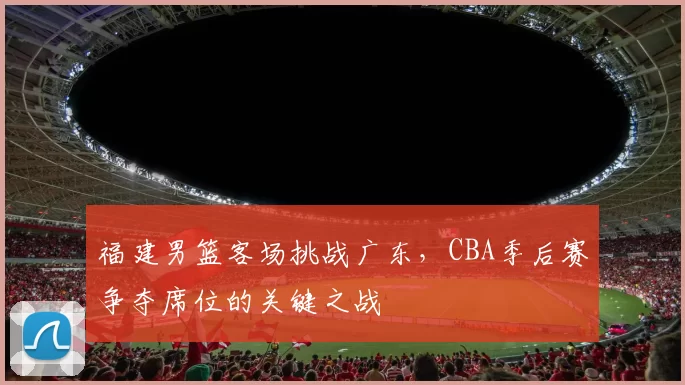 福建男篮客场挑战广东，CBA季后赛争夺席位的关键之战