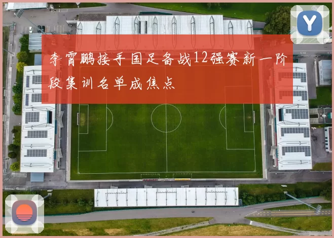 李霄鹏接手国足备战12强赛新一阶段集训名单成焦点