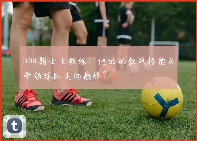 nba骑士主教练，他的执教风格能否带领球队走向巅峰？