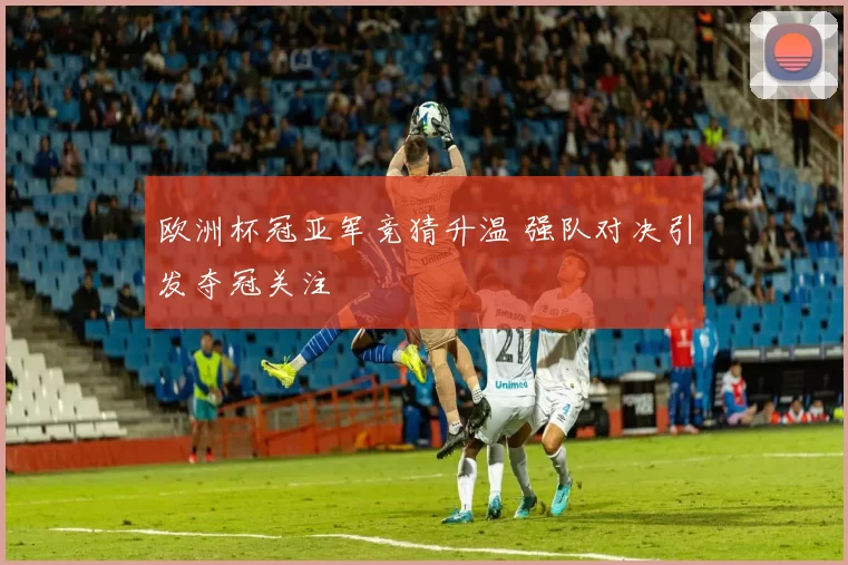 欧洲杯冠亚军竞猜升温 强队对决引发夺冠关注