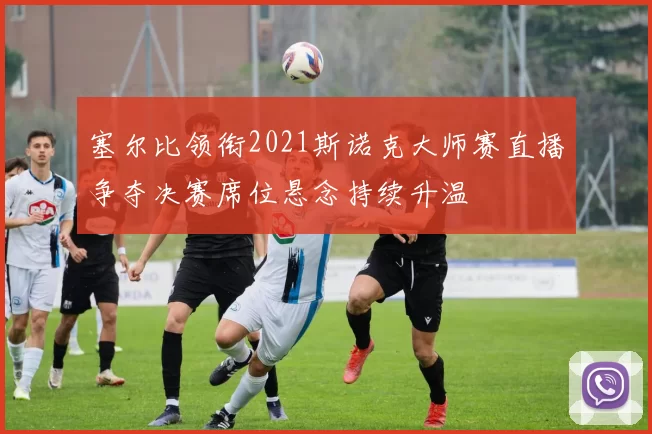 塞尔比领衔2021斯诺克大师赛直播争夺决赛席位悬念持续升温