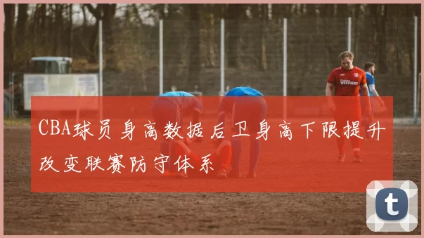 CBA球员身高数据后卫身高下限提升改变联赛防守体系