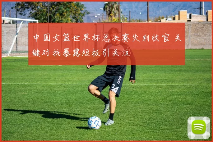 中国女篮世界杯总决赛失利收官 关键对抗暴露短板引关注