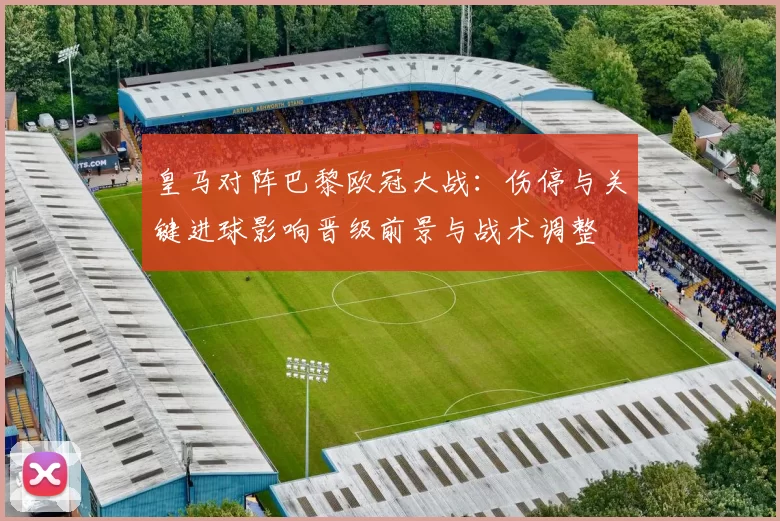 皇马对阵巴黎欧冠大战：伤停与关键进球影响晋级前景与战术调整