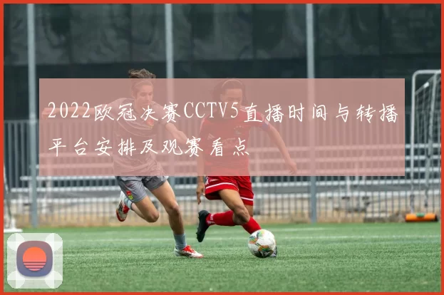 2022欧冠决赛CCTV5直播时间与转播平台安排及观赛看点