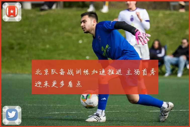 北京队备战训练加速推进 主场首秀迎来更多看点