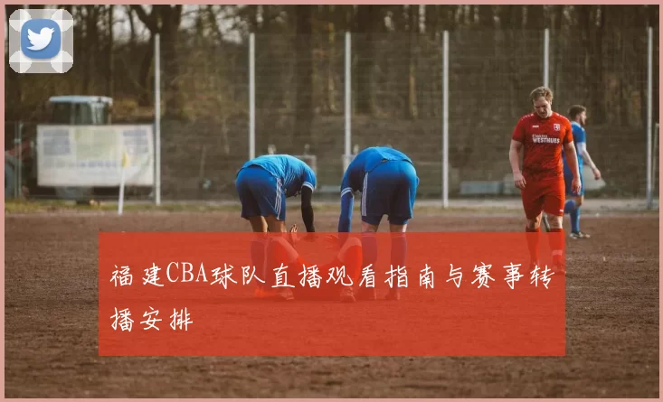 福建CBA球队直播观看指南与赛事转播安排