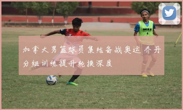 加拿大男篮球员集结备战奥运 乔丹分组训练提升轮换深度