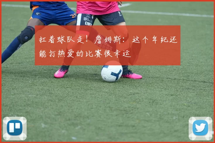 扛着球队走！詹姆斯：这个年纪还能打热爱的比赛很幸运