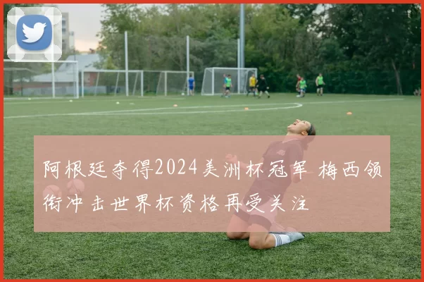 阿根廷夺得2024美洲杯冠军 梅西领衔冲击世界杯资格再受关注