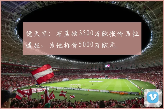 德天空：布莱顿3500万欧报价马拉遭拒，为他标价5000万欧元