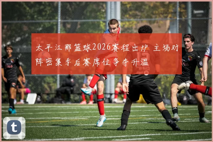 太平江那篮球2026赛程出炉 主场对阵密集季后赛席位争夺升温