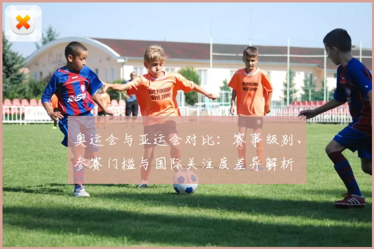 奥运会与亚运会对比:赛事级别、参赛门槛与国际关注度差异解析