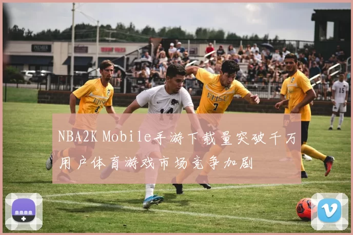 NBA2K Mobile手游下载量突破千万用户体育游戏市场竞争加剧
