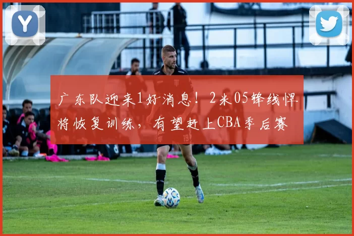 广东队迎来1好消息！2米05锋线悍将恢复训练，有望赶上CBA季后赛