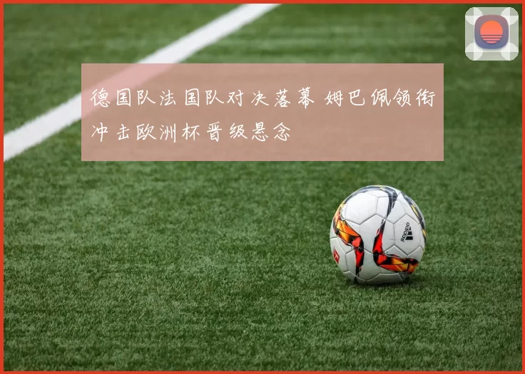 德国队法国队对决落幕 姆巴佩领衔冲击欧洲杯晋级悬念